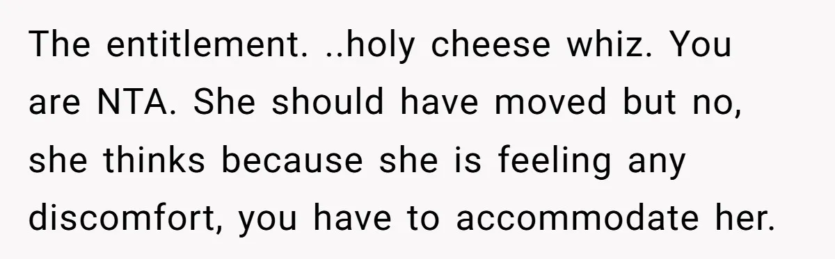 The entitlement. ..holy cheese whiz. You are NTA. She should have moved but no, she thinks because she is feeling any discomfort, you have to accommodate her.