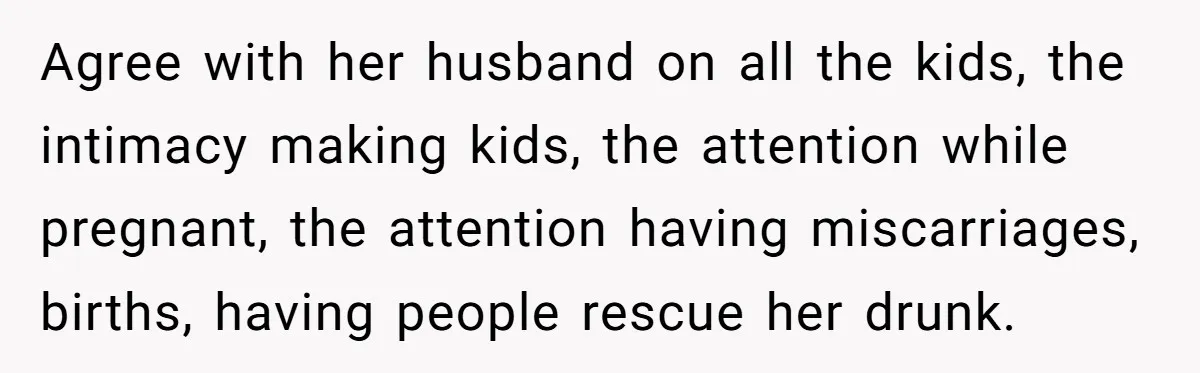 Agree with her husband on all the kids, the intimacy making kids, the attention while pregnant, the attention having miscarriages, births, having people rescue her drunk.