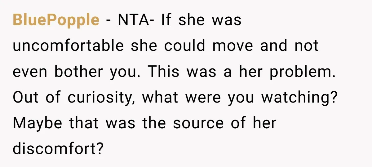 BluePopple − NTA- If she was uncomfortable she could move and not even bother you. This was a her problem. Out of curiosity, what were you watching? Maybe that was...