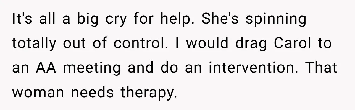 It's all a big cry for help. She's spinning totally out of control. I would drag Carol to an AA meeting and do an intervention. That woman needs therapy.