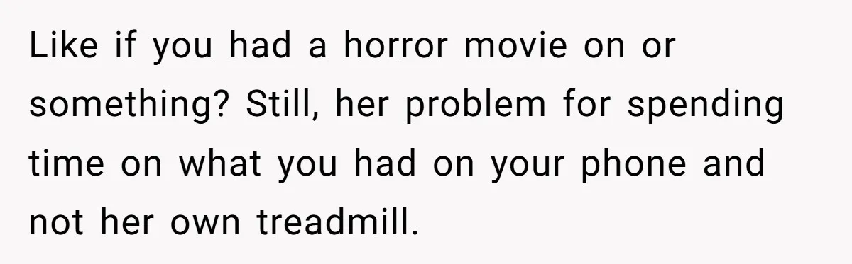 Like if you had a horror movie on or something? Still, her problem for spending time on what you had on your phone and not her own treadmill.