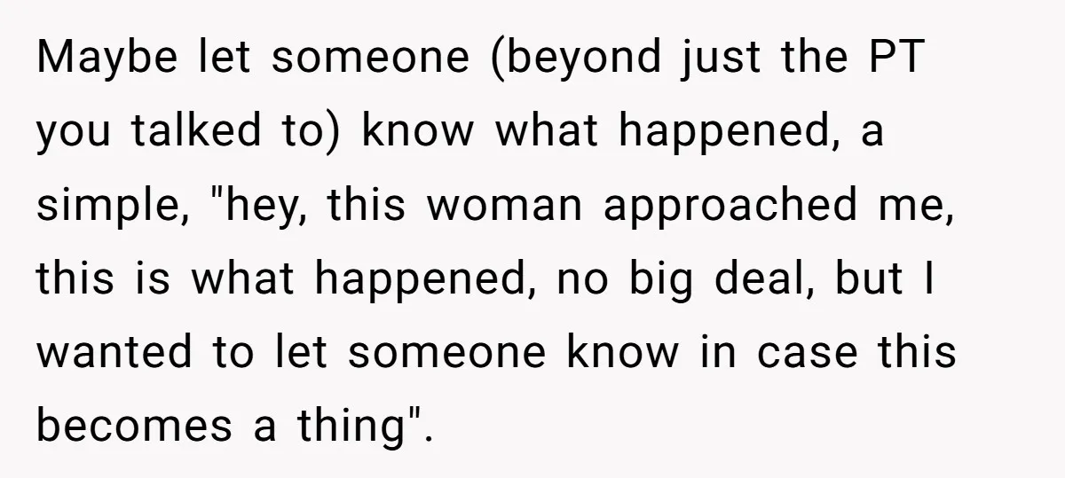 Maybe let someone (beyond just the PT you talked to) know what happened, a simple, "hey, this woman approached me, this is what happened, no big deal, but I wanted...