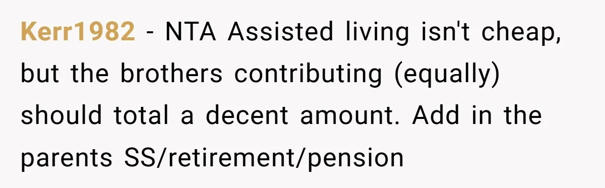 Kerr1982 − NTA Assisted living isn't cheap, but the brothers contributing (equally) should total a decent amount. Add in the parents SS/retirement/pension
