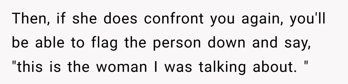 Then, if she does confront you again, you'll be able to flag the person down and say, "this is the woman I was talking about. "