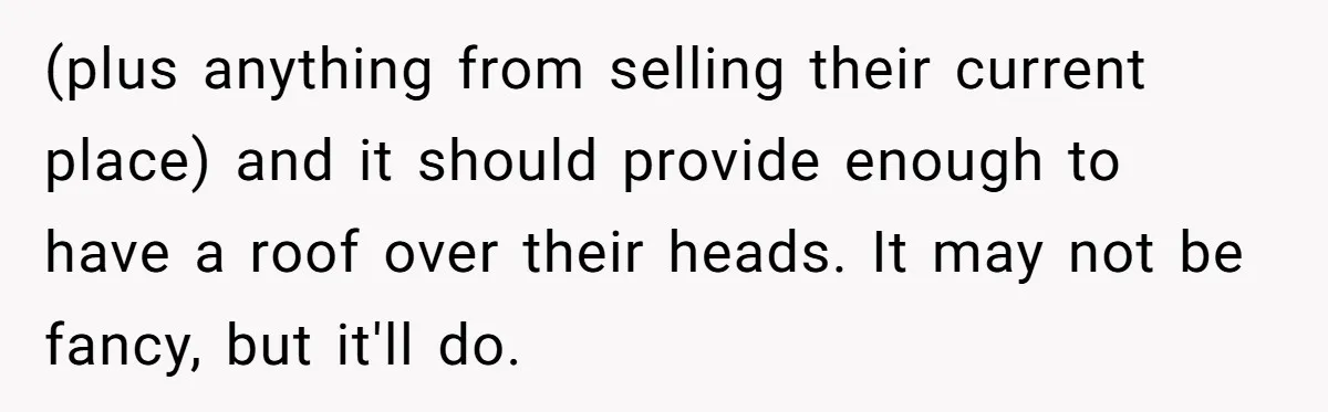 (plus anything from selling their current place) and it should provide enough to have a roof over their heads. It may not be fancy, but it'll do.