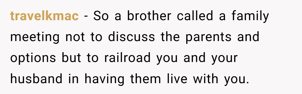travelkmac − So a brother called a family meeting not to discuss the parents and options but to railroad you and your husband in having them live with you.