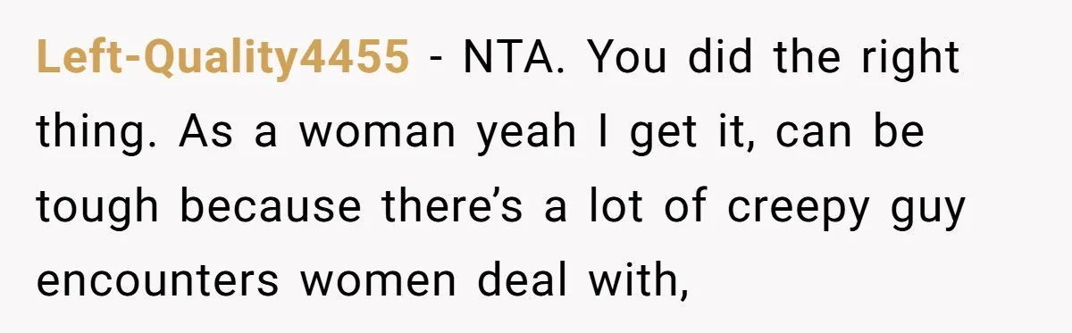 Left-Quality4455 − NTA. You did the right thing. As a woman yeah I get it, can be tough because there’s a lot of creepy guy encounters women deal with,