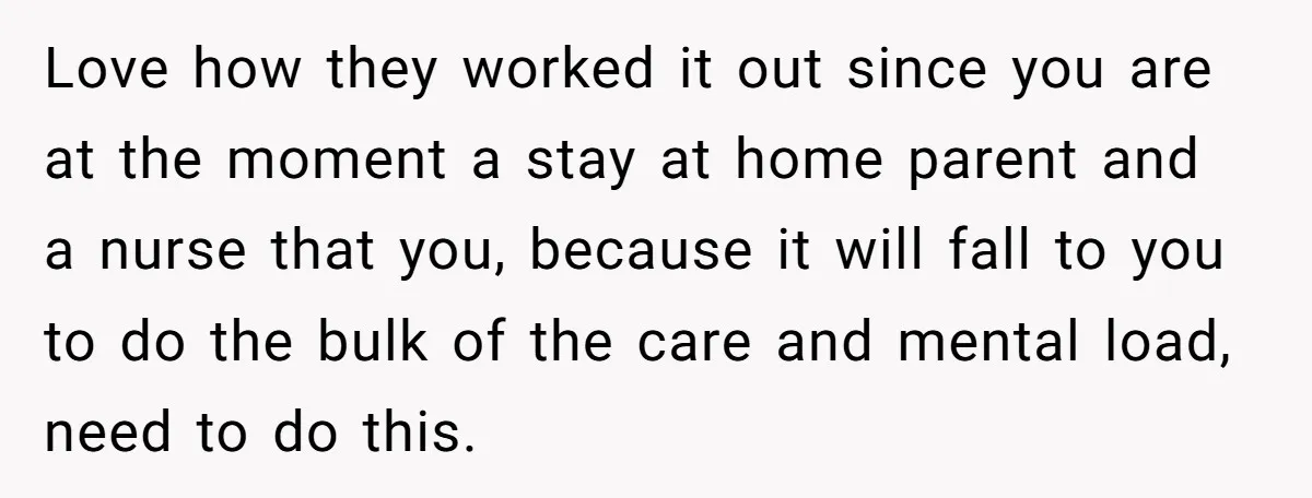 Love how they worked it out since you are at the moment a stay at home parent and a nurse that you, because it will fall to you to do...