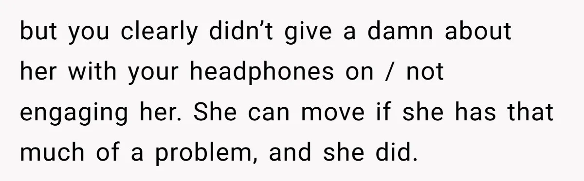 but you clearly didn’t give a damn about her with your headphones on / not engaging her. She can move if she has that much of a problem, and she...