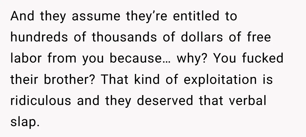 And they assume they’re entitled to hundreds of thousands of dollars of free labor from you because… why? You fucked their brother? That kind of exploitation is ridiculous and they...