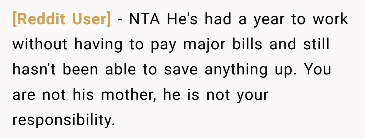 [Reddit User] − NTA He's had a year to work without having to pay major bills and still hasn't been able to save anything up. You are not his mother,...
