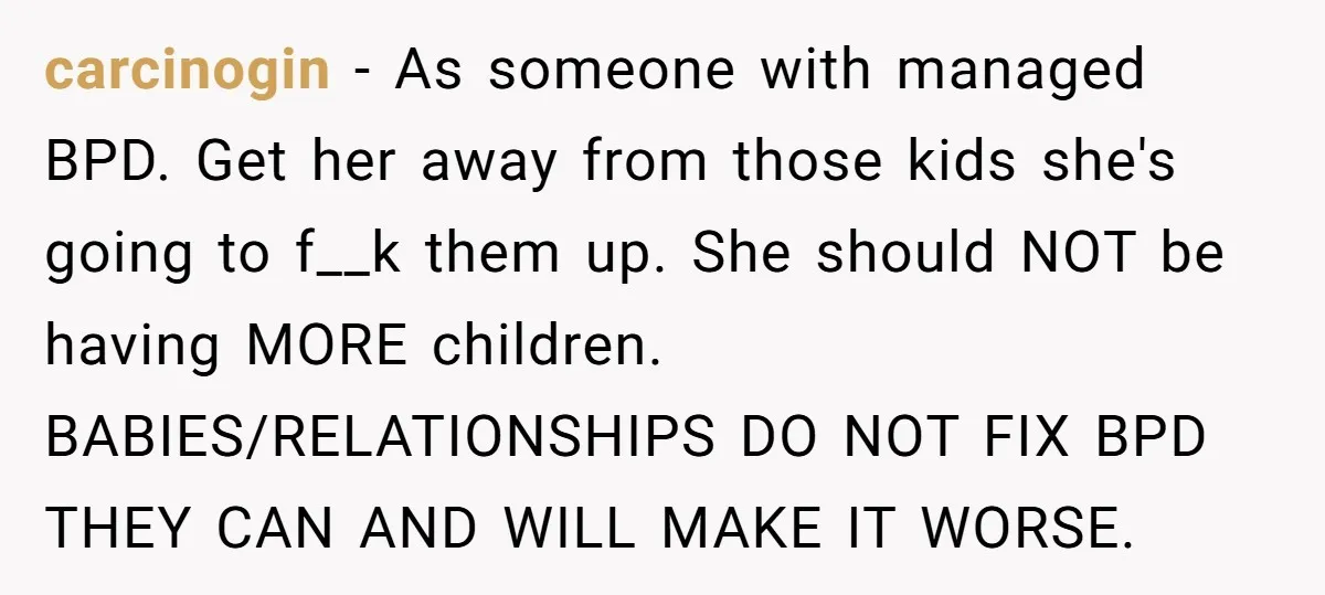 carcinogin − As someone with managed BPD. Get her away from those kids she's going to f__k them up. She should NOT be having MORE children. BABIES/RELATIONSHIPS DO NOT FIX...