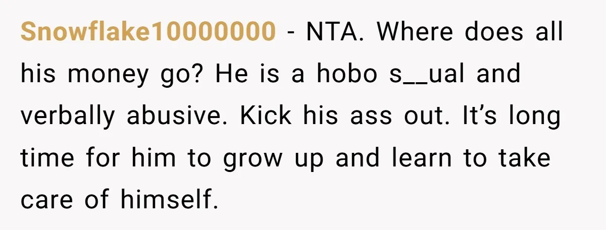 Snowflake10000000 − NTA. Where does all his money go? He is a hobo s__ual and verbally abusive. Kick his ass out. It’s long time for him to grow up and...