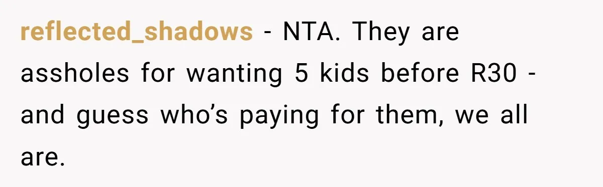 reflected_shadows − NTA. They are assholes for wanting 5 kids before R30 - and guess who’s paying for them, we all are.