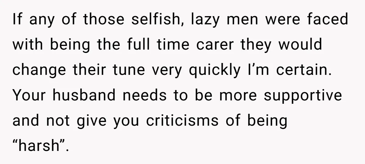 If any of those selfish, lazy men were faced with being the full time carer they would change their tune very quickly I’m certain. Your husband needs to be more...