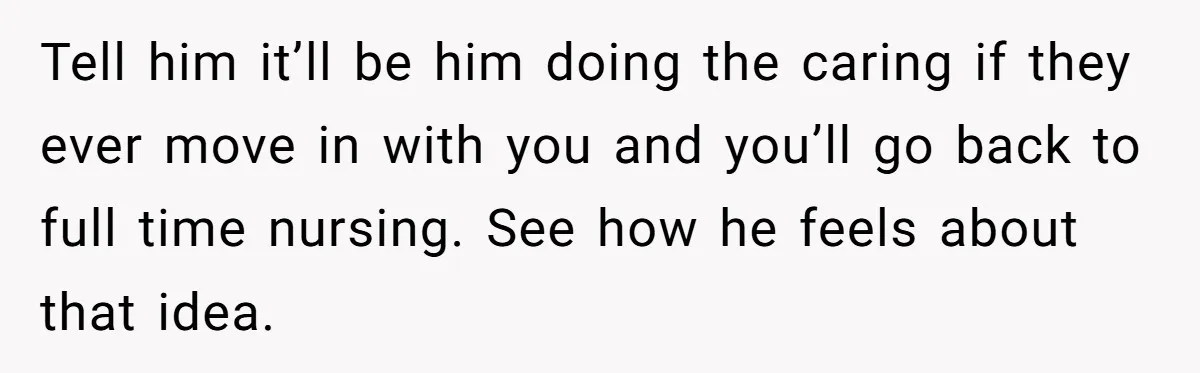 Tell him it’ll be him doing the caring if they ever move in with you and you’ll go back to full time nursing. See how he feels about that idea.