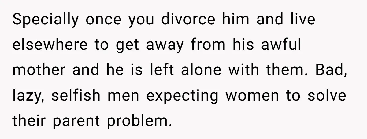 Specially once you divorce him and live elsewhere to get away from his awful mother and he is left alone with them. Bad, lazy, selfish men expecting women to solve...