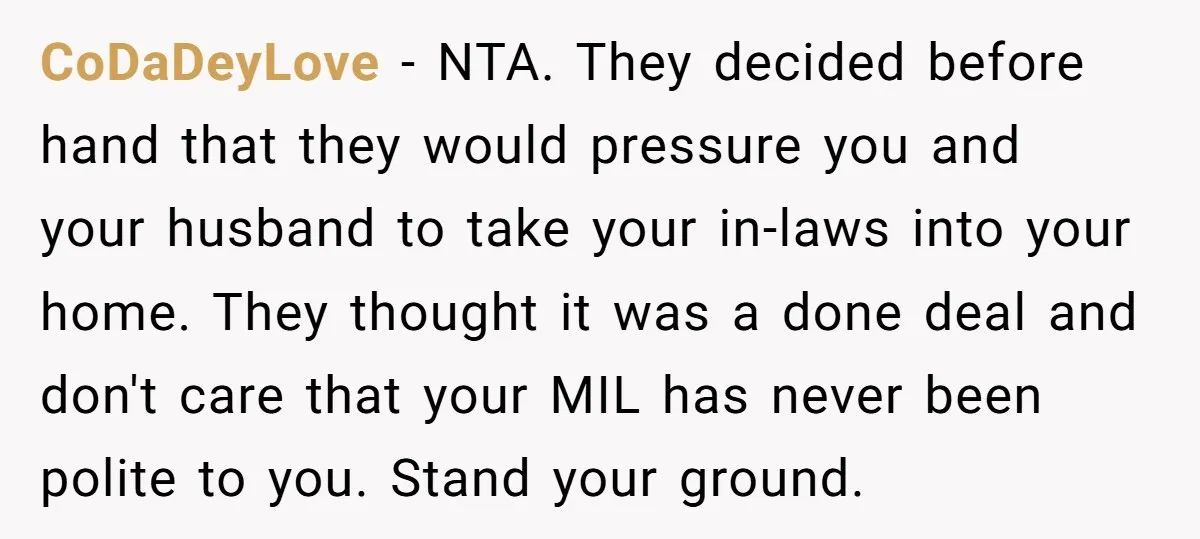 CoDaDeyLove − NTA. They decided before hand that they would pressure you and your husband to take your in-laws into your home. They thought it was a done deal and...