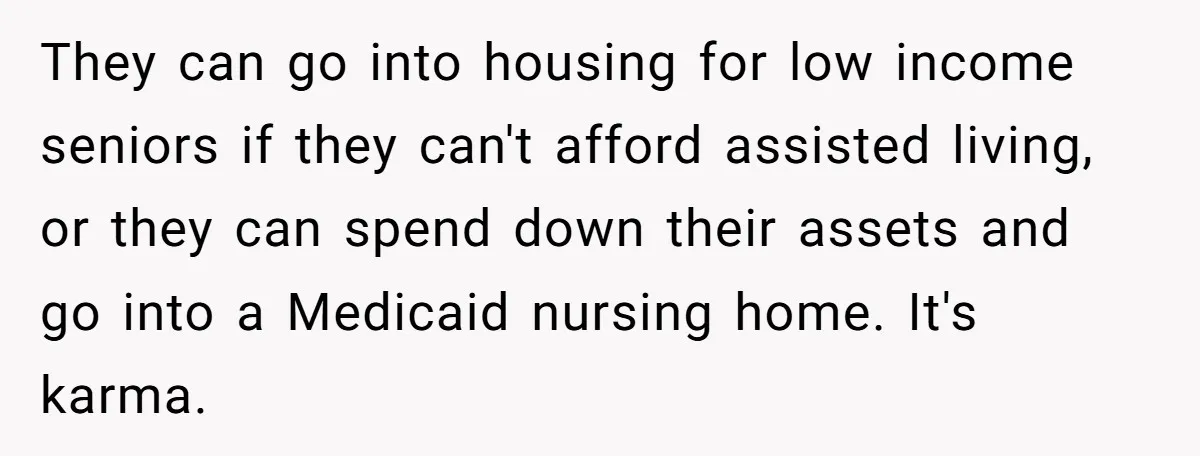 They can go into housing for low income seniors if they can't afford assisted living, or they can spend down their assets and go into a Medicaid nursing home. It's...
