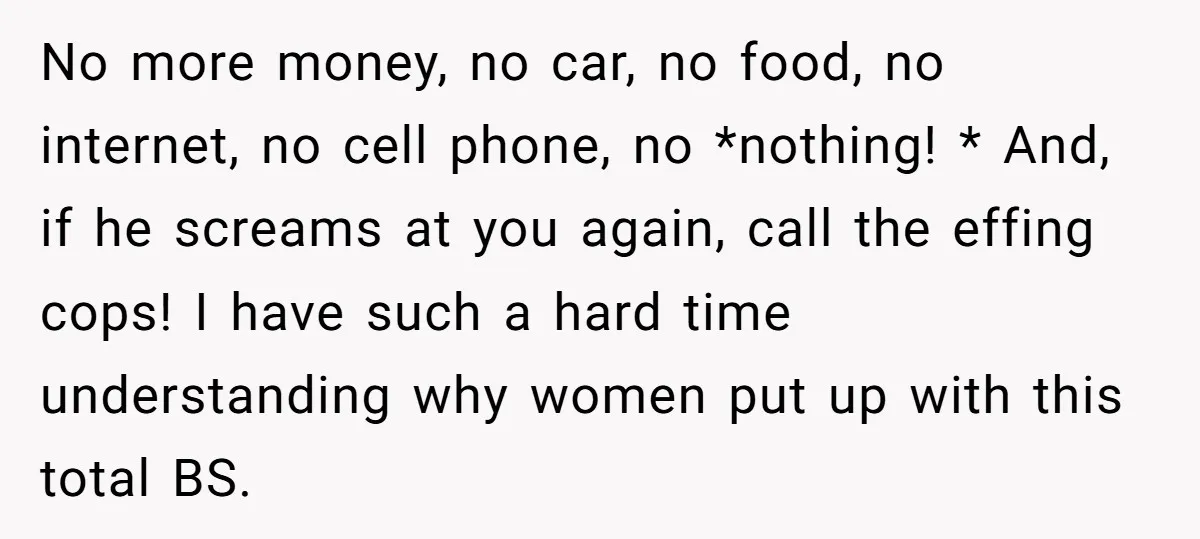 No more money, no car, no food, no internet, no cell phone, no *nothing! * And, if he screams at you again, call the effing cops! I have such a...