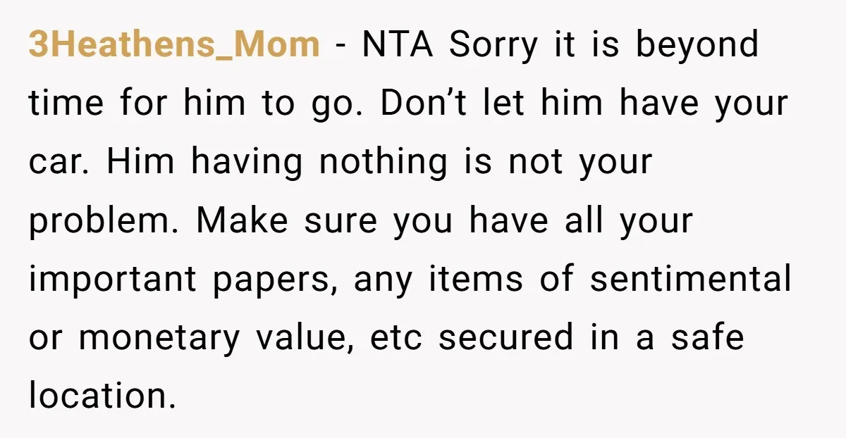 3Heathens_Mom − NTA Sorry it is beyond time for him to go. Don’t let him have your car. Him having nothing is not your problem. Make sure you have all...