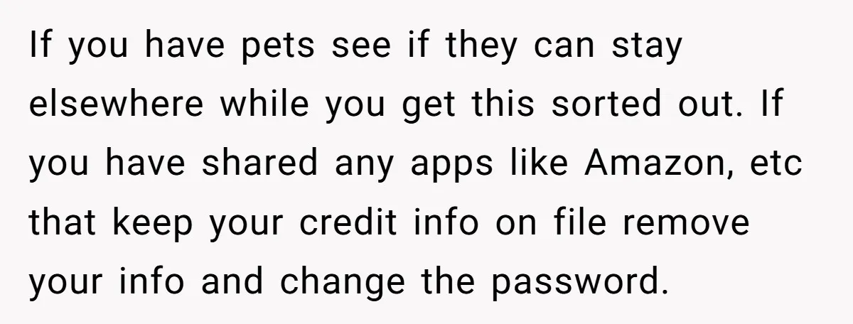If you have pets see if they can stay elsewhere while you get this sorted out. If you have shared any apps like Amazon, etc that keep your credit info...