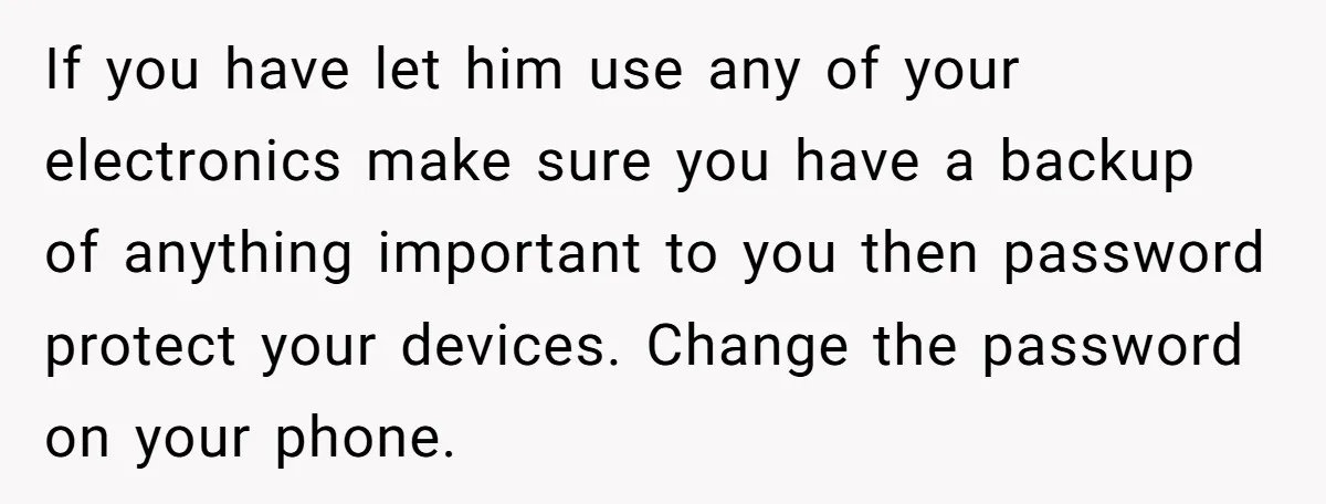 If you have let him use any of your electronics make sure you have a backup of anything important to you then password protect your devices. Change the password on...