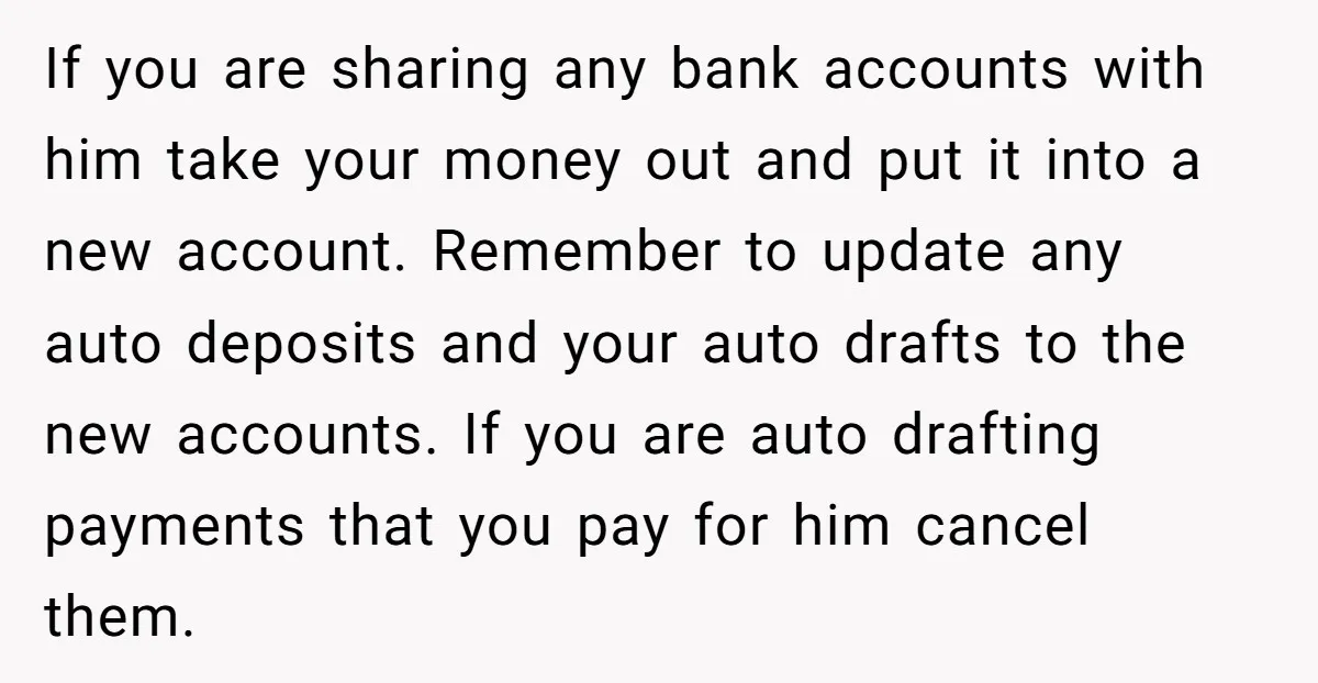If you are sharing any bank accounts with him take your money out and put it into a new account. Remember to update any auto deposits and your auto drafts...
