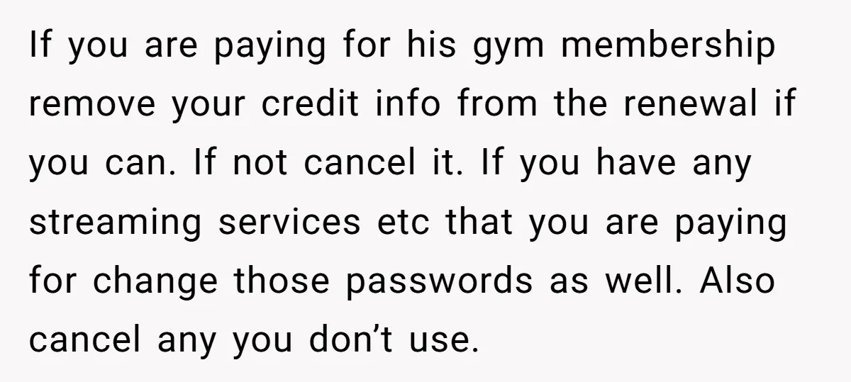 If you are paying for his gym membership remove your credit info from the renewal if you can. If not cancel it. If you have any streaming services etc that...