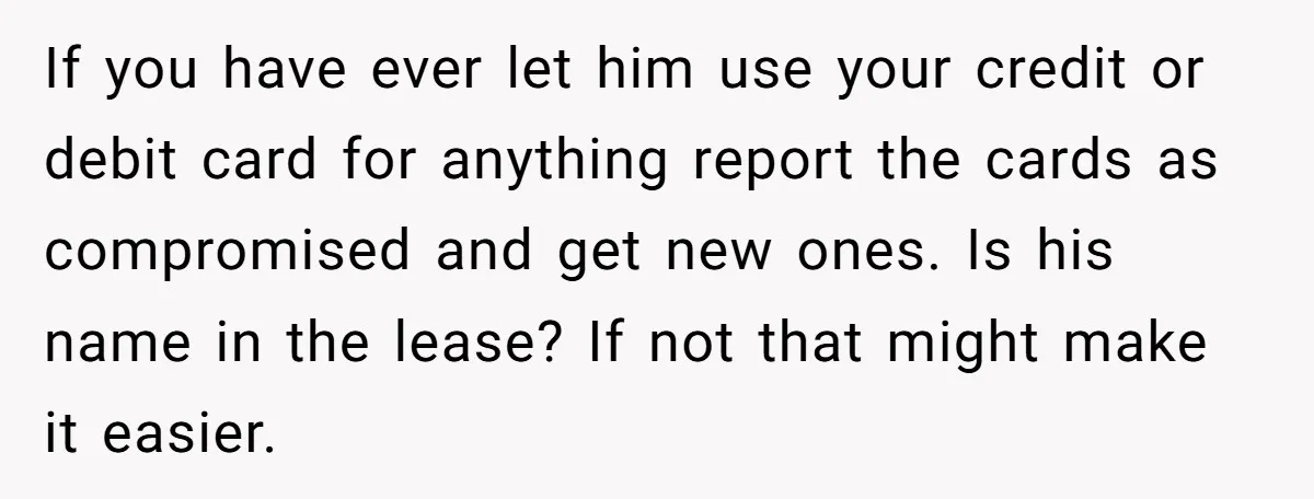 If you have ever let him use your credit or debit card for anything report the cards as compromised and get new ones. Is his name in the lease? If...