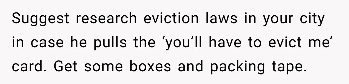 Suggest research eviction laws in your city in case he pulls the ‘you’ll have to evict me’ card. Get some boxes and packing tape.