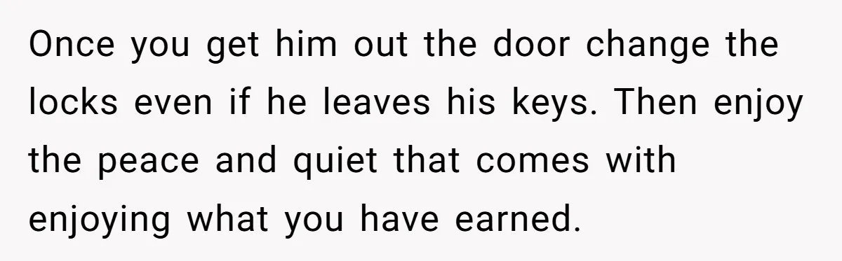 Once you get him out the door change the locks even if he leaves his keys. Then enjoy the peace and quiet that comes with enjoying what you have earned.