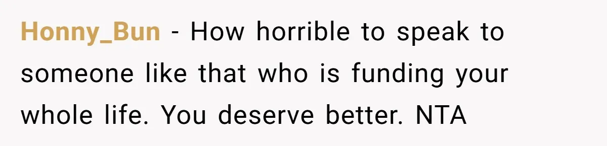 Honny_Bun − How horrible to speak to someone like that who is funding your whole life. You deserve better. NTA