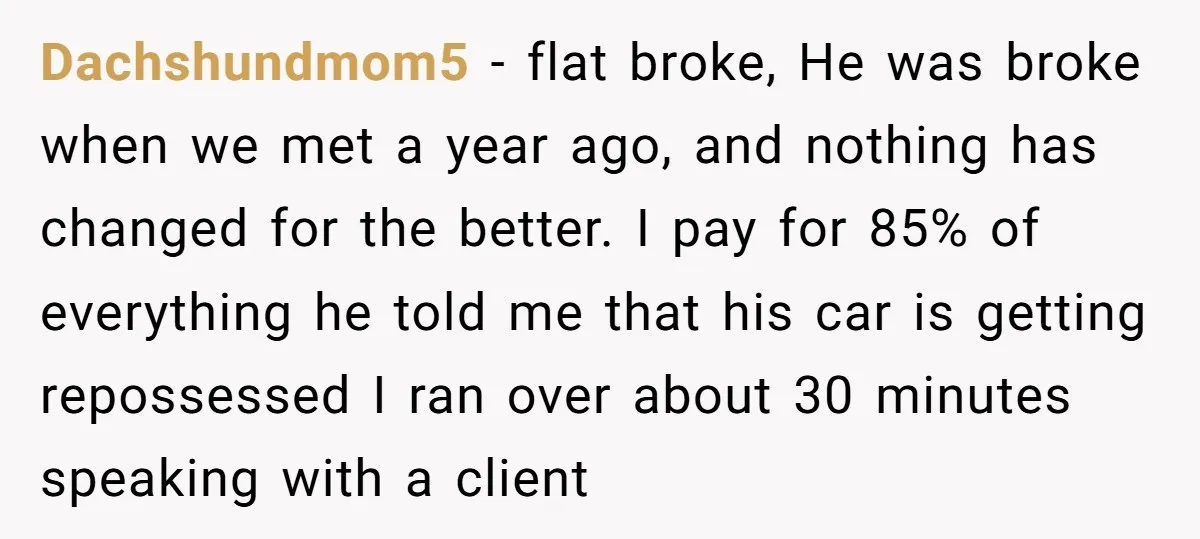 Dachshundmom5 − flat broke, He was broke when we met a year ago, and nothing has changed for the better. I pay for 85% of everything he told me that...