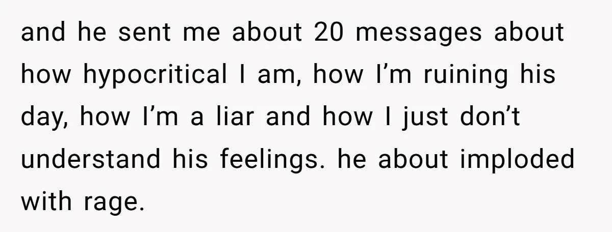 and he sent me about 20 messages about how hypocritical I am, how I’m ruining his day, how I’m a liar and how I just don’t understand his feelings. he...