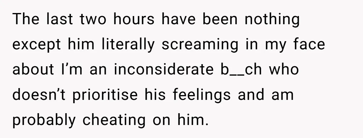The last two hours have been nothing except him literally screaming in my face about I’m an inconsiderate b__ch who doesn’t prioritise his feelings and am probably cheating on him.
