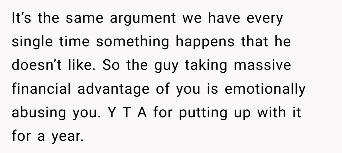 It’s the same argument we have every single time something happens that he doesn’t like. So the guy taking massive financial advantage of you is emotionally abusing you. Y T...