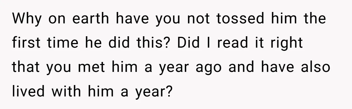Why on earth have you not tossed him the first time he did this? Did I read it right that you met him a year ago and have also lived...