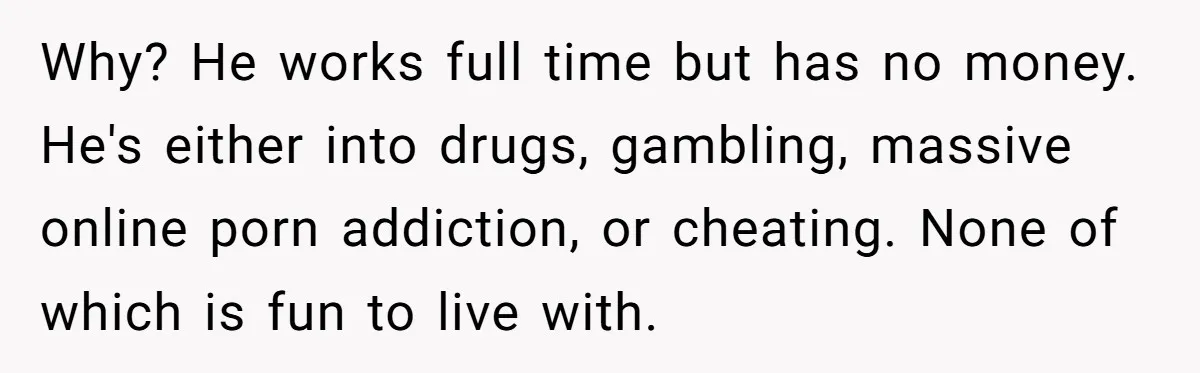 Why? He works full time but has no money. He's either into drugs, gambling, massive online porn addiction, or cheating. None of which is fun to live with.