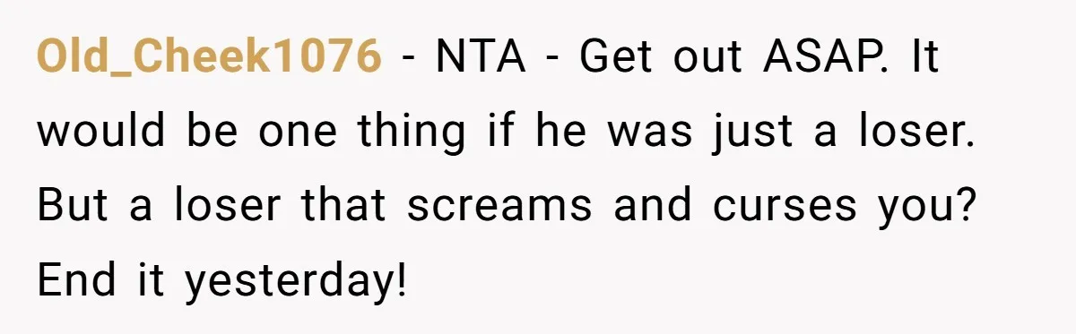 Old_Cheek1076 − NTA - Get out ASAP. It would be one thing if he was just a loser. But a loser that screams and curses you? End it yesterday!