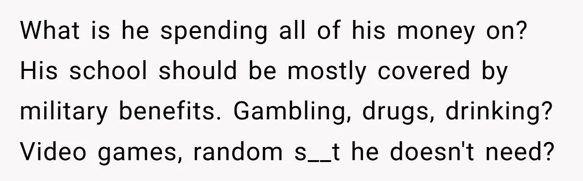 What is he spending all of his money on? His school should be mostly covered by military benefits. Gambling, drugs, drinking? Video games, random s__t he doesn't need?