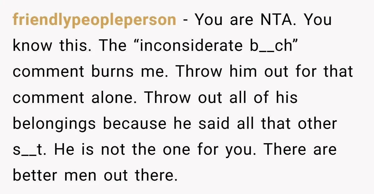 friendlypeopleperson − You are NTA. You know this. The “inconsiderate b__ch” comment burns me. Throw him out for that comment alone. Throw out all of his belongings because he said...