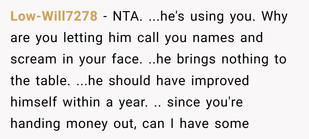 Low-Will7278 − NTA. ...he's using you. Why are you letting him call you names and scream in your face. ..he brings nothing to the table. ...he should have improved himself...
