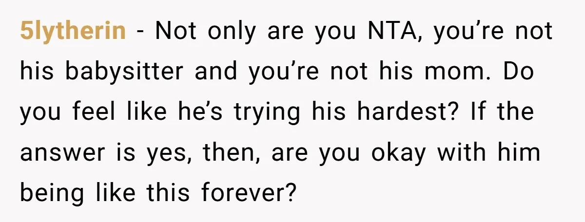 5lytherin − Not only are you NTA, you’re not his babysitter and you’re not his mom. Do you feel like he’s trying his hardest? If the answer is yes, then,...