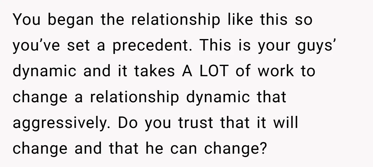 You began the relationship like this so you’ve set a precedent. This is your guys’ dynamic and it takes A LOT of work to change a relationship dynamic that aggressively....