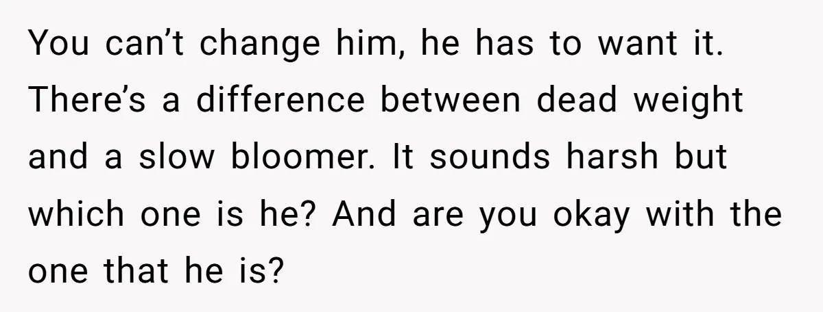 You can’t change him, he has to want it. There’s a difference between dead weight and a slow bloomer. It sounds harsh but which one is he? And are you...