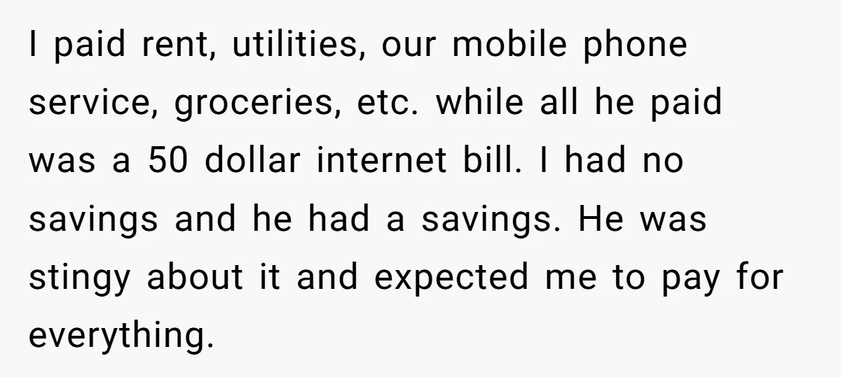 I paid rent, utilities, our mobile phone service, groceries, etc. while all he paid was a 50 dollar internet bill. I had no savings and he had a savings. He...