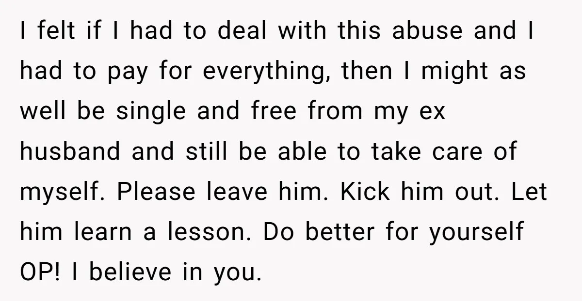 I felt if I had to deal with this abuse and I had to pay for everything, then I might as well be single and free from my ex husband...