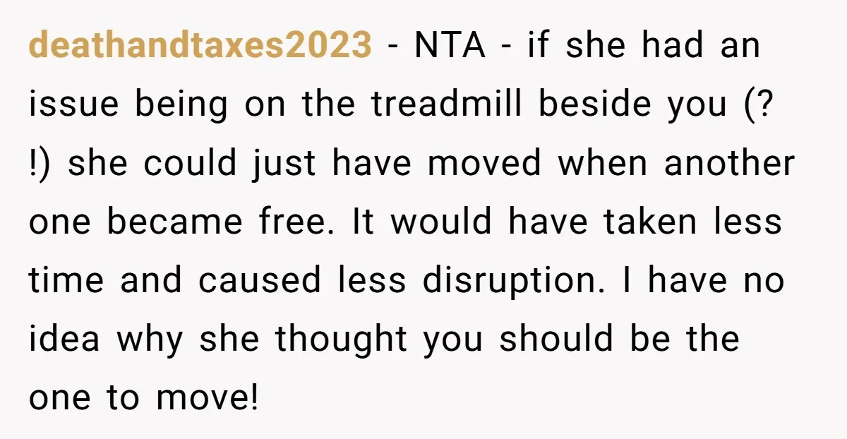deathandtaxes2023 − NTA - if she had an issue being on the treadmill beside you (? !) she could just have moved when another one became free. It would have...