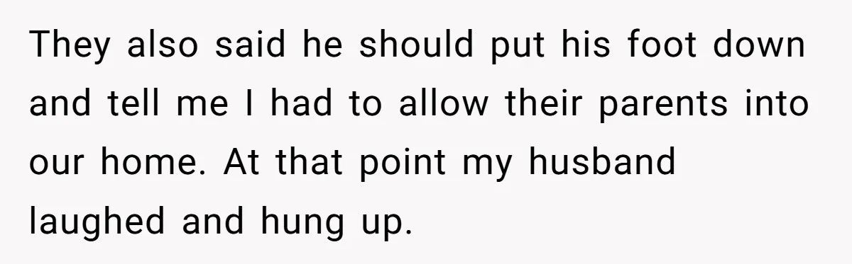 They also said he should put his foot down and tell me I had to allow their parents into our home. At that point my husband laughed and hung up.